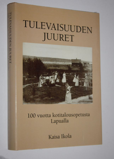 Kaisa Ikola : Tulevaisuuden juuret : 100 vuotta kotitalousopetusta Lapualla : Lapuan emäntä-, käsityö- ja kasvitarhakoulu 1898-1917 : Lapuan ...